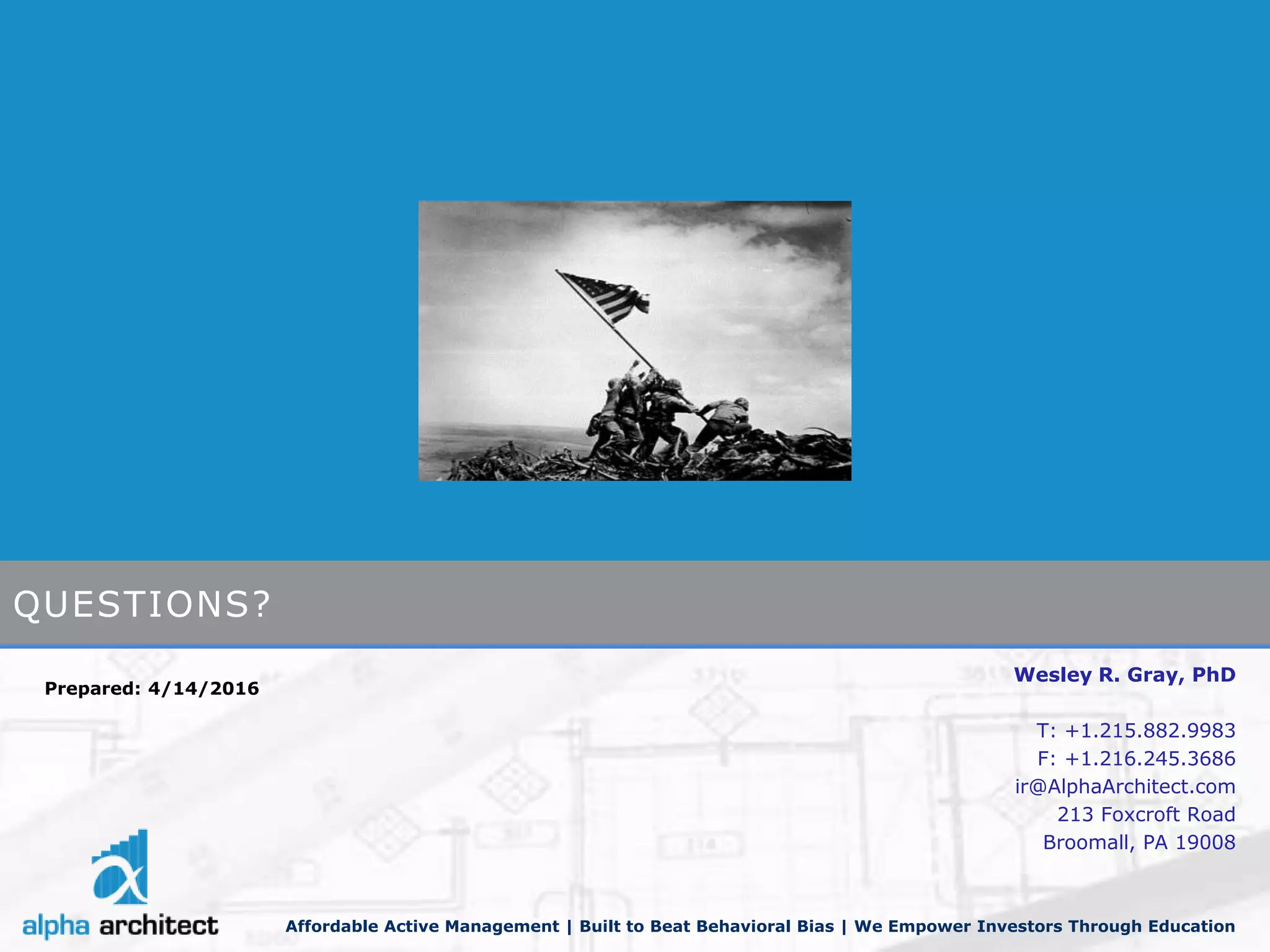 Wesley R. Gray, PhD
T: +1.215.882.9983
F: +1.216.245.3686
ir@AlphaArchitect.com
213 Foxcroft Road
Broomall, PA 19008
Affordable Active Management | Built to Beat Behavioral Bias | We Empower Investors Through Education
Prepared: 4/14/2016
QUESTIONS?
 