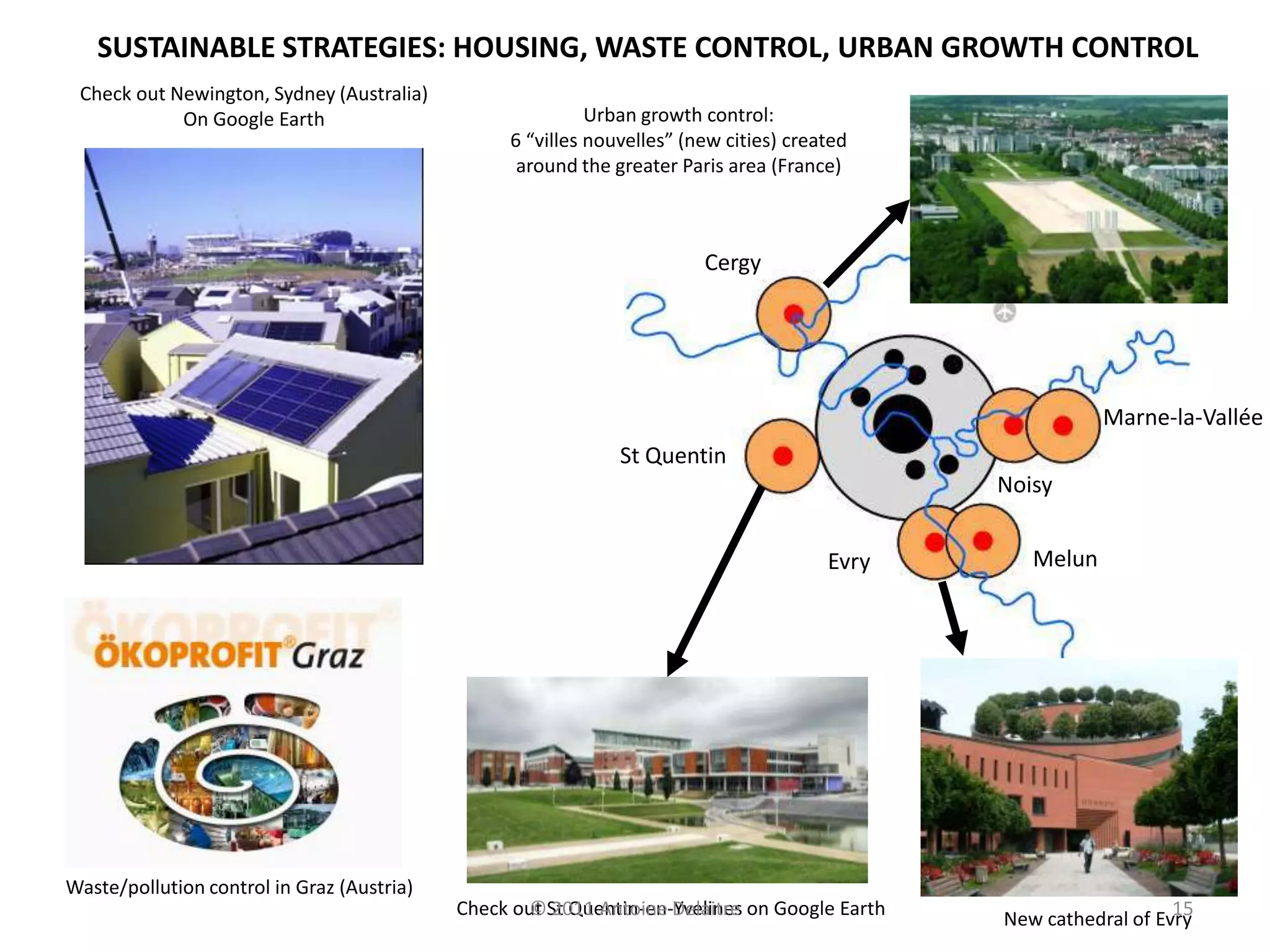 SUSTAINABLE STRATEGIES: HOUSING, WASTE CONTROL, URBAN GROWTH CONTROL
 Check out Newington, Sydney (Australia)
            On Google Earth                                 Urban growth control:
                                                  6 “villes nouvelles” (new cities) created
                                                   around the greater Paris area (France)



                                                                         Cergy




                                                                                                          Marne-la-Vallée
                                                               St Quentin
                                                                                               Noisy


                                                                                        Evry      Melun




Waste/pollution control in Graz (Austria)
                                            Check out St Quentin-en-Yvelines on Google Earth
                                                   © 2011 Antoine Delaitre                                        15
                                                                                               New cathedral of Evry
 