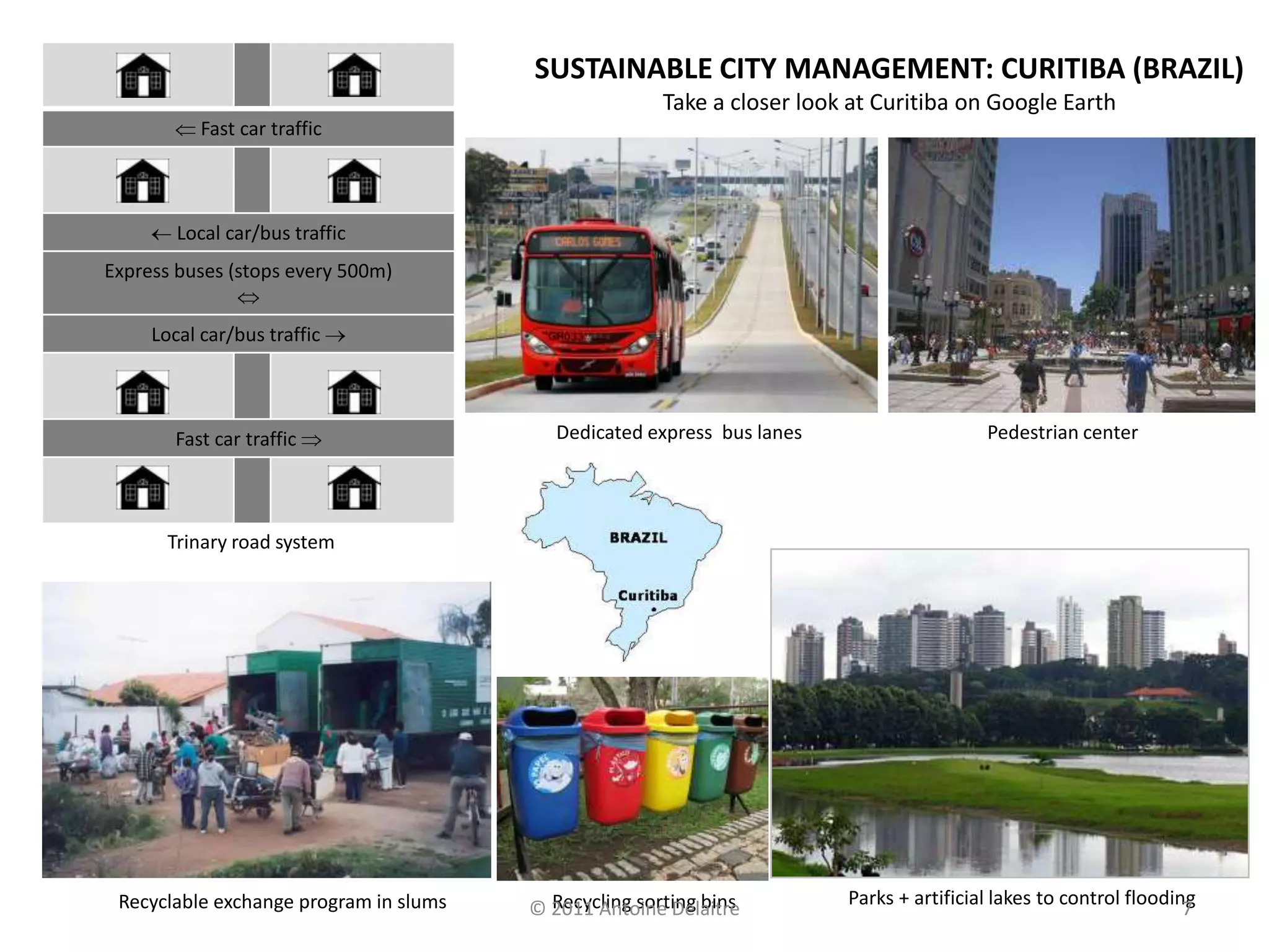 SUSTAINABLE CITY MANAGEMENT: CURITIBA (BRAZIL)
                                                       Take a closer look at Curitiba on Google Earth
           Fast car traffic



        Local car/bus traffic
Express buses (stops every 500m)


     Local car/bus traffic



       Fast car traffic                    Dedicated express bus lanes                    Pedestrian center




       Trinary road system




 Recyclable exchange program in slums     Recycling sorting bins         Parks + artificial lakes to control flooding
                                        © 2011 Antoine Delaitre                                                     7
 