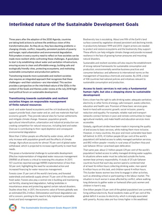 The Sustainable Development Goals Report 201814
Three years after the adoption of the 2030 Agenda, countries
are taking bold actions to achieve the ambitious vision of this
transformative plan. As they do so, they face daunting problems: a
changing climate, conflict, inequality, persistent pockets of poverty
and hunger, rapid urbanization and environmental degradation.
Policymakers in every country need to reflect on how societies can be
made more resilient while confronting these challenges. A good place
to start is by establishing robust water and sanitation infrastructure,
ensuring access to clean and affordable energy, building safe and
ecologically friendly cities, protecting ecosystems, and instituting
sustainable consumption and production patterns.
Transitioning towards more sustainable and resilient societies
also requires an integrated approach that recognizes that these
challenges—and their solutions—are interrelated. This section
provides a perspective on the interlinked nature of the SDGs in the
context of the Goals and themes under review at the July 2018 high-
level political forum on sustainable development.
Transitioning towards sustainable and resilient
societies hinges on responsible management
of finite natural resources
Land- and water-based ecosystems and the rich biodiversity they
support provide food, clean water and air, and raw materials that fuel
economic growth. They provide natural sites for human settlements
and mitigate climate change. However, population growth,
agricultural intensification, urbanization and industrial production are
creating competition for natural resources, including land and water.
Overuse is contributing to their rapid depletion and consequent
environmental degradation.
More than 2 billion people are affected by water stress, which will
only increase with population growth and the effects of climate
change. Agriculture accounts for almost 70 per cent of global water
withdrawal, which is projected to increase significantly to meet food
needs.
This poses a fundamental challenge to sustainable development.
Effective implementation of integrated water resources management
(IWRM) at all levels is critical to reversing this situation. In 2017,
157 countries reported average IWRM implementation of less than
50 per cent, highlighting the need for accelerated action and
increased financing for water resources management.
Forests cover 31 per cent of the world’s land area, and forested
watersheds and wetlands supply almost 75 per cent of the world’s
fresh water. Forests also play a central role in building and maintaining
soil fertility, slowing land degradation, halting landslides in
mountainous areas and protecting against certain natural disasters.
Studies show that, in 2011, the economic value of forests globally was
an estimated $16.2 trillion. Deforestation and forest degradation are
still a concern, pointing to the need to fully implement sustainable
forest and land management practices.
Biodiversity loss is escalating. About one fifth of the Earth’s land
surface covered by vegetation showed persistent and declining trends
in productivity between 1999 and 2013. Urgent actions are needed
to protect and restore ecosystems and the biodiversity they support.
These efforts can help mitigate climate change and provide increased
resilience in the face of growing human pressures and mounting
natural disasters.
Sustainable and resilient societies will also require the establishment
of strong national frameworks for sustainable consumption and
production, environmentally sensitive business practices and
consumer behaviour, and adherence to international norms on the
management of hazardous chemicals and wastes. By 2018, a total
of 108 countries had national policies and initiatives relevant to
sustainable consumption and production.
Access to basic services is not only a fundamental
human right, but also a stepping stone to sustainable
development
Every citizen has the right to safe drinking water, adequate sanitation,
electricity or other forms of energy, safe transport, waste collection,
education and health care. Provision of these basic services goes
hand-in-hand with economic growth, social inclusion, poverty
reduction and equality. For example, reliable road and transport
networks connect farmers in poor and remote communities to major
agricultural markets, and make health and education services more
accessible.
Globally, significant strides have been made in improving the quality
of and access to basic services, while making them more inclusive.
However, in many countries, the poor and most vulnerable have been
left behind. In 2015, 4.5 billion people (61 per cent of the world’s
population) still lacked access to safely managed sanitation services,
and 892 million people—mostly in rural areas of Southern Asia and
sub‑Saharan Africa—practised open defecation.
That same year, about 2.1 billion people (29 per cent of the world’s
population) lacked access to safely managed drinking water supplies.
In situations where water must be collected outside the home,
women bear primary responsibility. A study of 25 sub‑Saharan
countries found that each day women spend a combined total
of at least 16 million hours collecting drinking water, men spend
6 million hours on this task, and children spend 4 million hours.
This burden leaves women less time to engage in other activities,
such as attending school or participating in the labour market. The
situation is much worse in areas affected by conflict, where walking
long distances to gather water or fuelwood often puts women and
children in harm’s way.
One billion people (13 per cent of the global population) are currently
living without electricity. Rural residents make up 87 per cent of the
global deficit in access to electricity, which is strongly associated
with poverty. Access rates are four times higher in the wealthiest
Interlinked nature of the Sustainable Development Goals
 