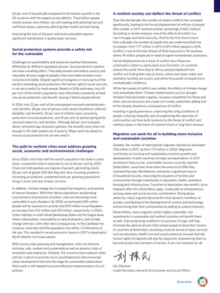 15Overview
20 per cent of households compared to the bottom quintile in the
20 countries with the largest access deficits. Three billion people,
mostly women and children, are still cooking with polluting fuel and
inefficient stoves, adversely affecting their health and well-being.
Improving the lives of the poor and most vulnerable requires
significant investments in quality basic services.
Social protection systems provide a safety net
for the vulnerable
Challenges to sustainability and resilience manifest themselves
differently for different population groups. Social protection systems
can have a levelling effect. They help prevent and reduce poverty and
inequality at every stage of people’s lives and make societies more
inclusive and stable. Despite significant progress in many parts of the
world in extending social protection, the human right to social security
is not yet a reality for most people. Based on 2016 estimates, only 45
per cent of the world’s population were effectively covered by at least
one social protection cash benefit, leaving 4 billion people behind.
In 2016, only 22 per cent of the unemployed received unemployment
cash benefits, 28 per cent of persons with severe disabilities collected
disability cash benefits, 35 per cent of children were covered by
some form of social protection, and 41 per cent of women giving birth
received maternity cash benefits. Although 68 per cent of people
above retirement age received a pension, the benefits were often not
enough to lift older people out of poverty. Major work lies ahead to
ensure social protection for all who need it.
The path to resilient cities must address growing
social, economic and environmental challenges
Since 2008, more than half the world’s population has lived in urban
areas, a proportion that is expected to rise to 60 per cent by 2030.
Cities and metropolises are engines of growth, generating nearly
80 per cent of global GDP. But they also face mounting problems:
increasing air pollution, unplanned land use, growing populations
living in slums and lack of basic services.
In addition, climate change has increased the frequency and severity
of natural disasters. With their dense populations and growing
concentration of economic activities, cities are becoming more
vulnerable to such disasters. By 2050, an estimated 680 million
people will be exposed to cyclones and 870 million to earthquakes—
an increase from 310 million and 370 million, respectively, in 2000.
Urban habitats in small island developing States are the fragile areas
where urbanization, vulnerability to natural disasters, and climate
change intersect, with often dire consequences. In the Caribbean for
instance, more than half the population live within 1.5 kilometres of
the sea. This resulted in record economic losses in 2017’s catastrophic
North Atlantic hurricane season.
With sound urban planning and management, cities can become
inclusive, safe, resilient and sustainable as well as dynamic hubs of
innovation and enterprise. Globally, 152 countries have national urban
policies in place to promote more coordinated and interconnected
urban development that sets the stage for sustainable urbanization.
More work is still needed to ensure effective implementation of such
policies.
A resilient society can deflect the threat of conflict
Over the last decade, the number of violent conflicts has increased
significantly, leading to the forced displacement of millions of people
(the number in 2017 reached another record high of 68.5 million).
According to recent analyses, one of the effects of conflict is a
rise in hunger and food insecurity. And for the first time in more
than a decade, the number of people who are undernourished has
increased—from 777 million in 2015 to 815 million people in 2016.
Conflict is one of the main drivers of food insecurity in 18 countries,
where 74 million people are in need of urgent humanitarian assistance.
Forced displacement as a result of conflict also influences
urbanization patterns, particularly slum formation. In countries
around the world, from Asia to Africa, people displaced from
conflict are finding their way to slums, where even basic water and
sanitation facilities are scarce, and where thousands of people live in
uninhabitable conditions.
While the causes of conflict vary widely, the effects of climate change
only exacerbate them. Climate-related events such as drought
threaten food and water supplies, increase competition for these and
other natural resources and create civil unrest, potentially adding fuel
to the already-disastrous consequences of conflict.
Investing in good governance, improving the living conditions of
people, reducing inequality and strengthening the capacities of
communities can help build resilience to the threat of conflict and
maintain peace in the event of a violent shock or long-term stressor.
Migration can work for all in building more inclusive
and sustainable societies
Globally, the number of international migrants reached an estimated
258 million in 2017, up from 173 million in 2000. Migration
contributes to inclusive and sustainable economic growth and
development, in both countries of origin and destination. In 2017,
remittance flows to low- and middle-income countries reached
$466 billion, more than three times the amount of ODA they
received that year. Remittances constitute a significant source
of household income, improving the situation of families and
communities through investments in education, health, sanitation,
housing and infrastructure. Countries of destination also benefit, since
migrants often fill critical labour gaps, create jobs as entrepreneurs,
and pay taxes and social security contributions. Rising above
adversity, many migrants become the most dynamic members of
society, contributing to the development of science and technology
and enriching their host communities by adding to cultural diversity.
Nevertheless, many migrants remain highly vulnerable, and
investments in sustainable and resilient societies will benefit them
as well. Improving living conditions in countries of origin will help
minimize the adverse drivers that compel people to leave their homes.
In countries of destination, providing universal access to basic services
such as education, health care and social protection ensures that the
human rights of migrants will also be respected, empowering them to
become productive members of society. A win-win situation for all.
LIU Zhenmin
Under-Secretary-General for Economic and Social Affairs
 