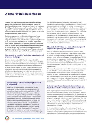 The Sustainable Development Goals Report 201816
On 6 July 2017, the United Nations General Assembly adopted
a global indicator framework to monitor the 2030 Agenda for
Sustainable Development as a voluntary and country-led endeavour.
The 232 global indicators are complemented by indicators at the
regional and national levels developed by United Nations Member
States. Data from national statistical and data systems are the basis
for the compilation of global indicators.
Such systems around the world have been the source of many
important initiatives to develop new tools and frameworks to
integrate new data sources, with the aim of fully harnessing the power
of the data revolution and achieving the Goals and targets of the
2030 Agenda. These efforts are especially important in identifying
those left furthest behind, since data are increasingly disaggregated
by income, sex, age, race, ethnicity, migratory status, disability,
geographic location and other characteristics. This type of detailed
information is the basis upon which effective policies are shaped.
Assessments of countries’ statistical capacities reveal
enormous challenges
Since the adoption of the 2030 Agenda in September 2015,
developing countries have begun a process to mainstream the SDGs
into their national development plans and monitoring and evaluation
frameworks. Countries have also developed indicator frameworks
to review progress towards the Goals. In many national statistical
systems, the data requirements for the SDG indicators are being
added to existing work programmes and to national strategies for
the development of statistics. The aim is to organize data producers,
identify sources, draw attention to data gaps and launch necessary
capacity development activities.
The first step in developing these plans or strategies for SDG
indicators is an assessment of a country’s statistical capacity through
consultations with all members of the national statistical system.
The United Nations Statistics Division in the Department of Economic
and Social Affairs carried out such an assessment as part of a pilot
project in six countries—three in Africa and three in Asia. It revealed
that, on average, data for only 40 of the applicable global SDG
indicators (20 per cent) are currently available; another 47 global
indicators (23 per cent) are considered easily feasible, meaning that
the data source is, in principle, available. Moreover, existing capacity
is heavily reliant on external assistance. Additional resources are
required to monitor additional indicators.
Standards for SDG data and metadata exchange will
improve transparency and efficiency
Working with data for the full implementation and review of the
SDGs entails exchange and sharing of a large amount of data stored
in different databases maintained by the various producers. A
standard known as Statistical Data and Metadata Exchange (SDMX)
provides a common language and vocabulary for data sharing and
consumption. Since October 2016, a group of experts from countries
and international agencies responsible for the development of the
indicators have worked to develop an SDMX-based standard for SDG
data exchange.
The first draft data structure for the SDG indicators became available
in early 2018. The national statistical offices of Cambodia and the
United Republic of Tanzania are currently piloting its use. Once
finalized, the SDMX standard is expected to be adopted by countries
and international agencies to improve data exchange, dissemination
and transparency in the global and national reporting of the SDG
indicators. The standard for data will be complemented by a standard
for metadata.
National reporting and dissemination platforms are
key instruments for SDG implementation and review
Tools to gather, present and disseminate SDG data are key to
ensuring their extensive and effective use by policymakers. National
reporting and dissemination platforms for SDGs are indispensable to
policymakers and, indeed, to all stakeholders for understanding where
progress is being made and informing future interventions. They also
serve a critical function in national data compilation, since they bring
together data and metadata from across the entire statistical system.
This helps ensure data quality and improve coordination of the
national statistical system.
In the past, initiatives to set up online national reporting and
dissemination platforms have delivered mixed results for users. A
conference in early 2018 brought together more than 60 experts from
national statistical offices, international and regional organizations
A data revolution in motion
Implementing a national monitoring framework
in Bangladesh
Since 2016, the Government of Bangladesh has actively
implemented the SDG national monitoring framework. A
principal coordinator position was created within the Office
of the Prime Minister to spearhead the process and forge
coordination. Many parts of the government, including the
General Economics Division of the Planning Commission and
the Bangladesh Bureau of Statistics have published reports
to identify and map data gaps and integrate the global SDG
indicators into the Seventh Five-Year Plan (2016–2020).
The data gap analysis found that data on 70 indicators are
available, and 108 can be generated by modifying existing
censuses and surveys (for disaggregation). An additional
63 indicators will require new surveys or censuses to generate
information for measuring performance in reaching SDG targets.
 