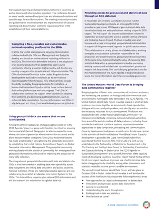 17A data revolution in motion
that support reporting and dissemination platforms in countries, as
well as donors and other solution-providers. The conference focused
on users’ needs, reviewed best practices and showcased solutions and
possible ways forward for countries. The meeting produced principles
and guidelines for the development and implementation of national
reporting and dissemination platforms to guide countries in the
establishment of their national platforms.
Using geospatial data can ensure that no one
is left behind
Among the different categories of disaggregation called for in the
2030 Agenda, “place”, or geographic location, is critical for ensuring
that no one is left behind. Geographic location is needed to know
where a situation is present or where an event has occurred, and to
allow decision makers to respond. Since 2011, the United Nations
has made great strides in strengthening the global data ecosystem
by establishing the United Nations Committee of Experts on Global
Geospatial Information Management. The geospatial community,
working closely with the statistical community, has investigated how
geospatial information can be used for improving the production of
many SDG indicators.
The integration of geospatial information with data and statistics for
SDGs is also instrumental in enabling data inter-operability across
data ecosystems and linking data sets within and across countries.
National statistical offices and national geospatial agencies are now
collaborating to establish a Federated Information System for the
SDGs. This hub will be a repository for national SDG information and
will also transmit this information to a global data hub.
The United Nations World Data Forum is bringing
data communities together
Bringing together different data communities of producers and users,
and harnessing the power of technology and other innovative tools
are essential to fulfilling the data demands of the 2030 Agenda. The
United Nations World Data Forum provides a space in which all data
producers can come together as a community, have a productive
dialogue with users and policymakers, and identify ways to mobilize
the necessary resources for data development. The forum was
established by the United Nations Statistical Commission—an
intergovernmental body comprising national statistical authorities
from around the world—to allow all data producers, including those
outside the traditional statistical systems, to present innovative
approaches for data compilation, processing and communication.
Capacity development and resource mobilization for data are central
to the activities of the United Nations World Data Forum. Capacity
development is guided by the Cape Town Global Action Plan,
launched at the first forum in 2017. The results of a joint survey—
undertaken by the Partnership in Statistics for Development in the
21st Century and the High-level Group for Partnership, Coordination
and Capacity-Building for Statistics for the 2030 Agenda for
Sustainable Development—are a powerful reminder of the capacity
needs of developing countries. Countries report that at the top of their
list of most urgent needs are improved use of administrative data,
better disaggregation by disability, among other dimensions, and
statistics related to income, poverty and the environment.
The second United Nations World Data Forum will take place in
October 2018 in Dubai, United Arab Emirates. It will build on the
success of the first forum, focusing on the following thematic areas:
ff New approaches to capacity development for better data
ff Innovations and synergies across data ecosystems
ff Leaving no one behind
ff Understanding the world through data
ff Building trust in data and statistics
ff How far have we come?
Designing a free, reusable and customizable
national reporting platform for the SDGs
In 2016, the United States General Services Administration
collaborated with the Office of Management and Budget to
develop and launch an online national reporting platform for
the SDGs. The innovation behind the initiative is the adaptation
of an existing product with an established open-source
community, offering a solution that is country-led, free for any
country or organization to replicate and fully customizable. The
Office for National Statistics in the United Kingdom further
developed the tool and established it as its own national
reporting platform for the SDGs. New enhancements include
the ability to display disaggregated data for indicators—a
feature that helps identify and prioritize those furthest behind.
Both online platforms are works in progress. The USA-UK
collaboration continues to support other countries in adopting
their platforms and developing additional features, such as
enhanced data visualization. For more information, see: https://
sdg.data.gov/ and https://sustainabledevelopment-uk.github.io.
Providing access to geospatial and statistical data
through an SDG data hub
In November 2017, Ireland launched its national Hub for
Sustainable Development Goals, an online platform that
provides access to over 100 layers of geo-statistical data, data
visualization tools and web applications relating to specific SDG
targets. The hub is part of a broader collaboration initiated in
September 2016 between the Central Statistics Office of Ireland
and Ordnance Survey Ireland. The hub provides open and
transparent access to integrated geospatial and statistical data
in support of the government’s agenda for public-sector reform.
This collaboration is clearly a boon to all stakeholders, enabling
synergies across national authorities responsible for the
production and dissemination of geospatial and statistical data.
At the same time, it demonstrates the value of visualizing SDG
statistical data within a geospatial context and re-purposing
existing systems and architectures to combine text, graphs and
maps to tell data stories. This tool is helping galvanize action for
the implementation of the 2030 Agenda at local and national
levels. For more information, see: http://irelandsdg.geohive.ie/.
 