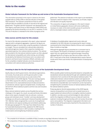 The Sustainable Development Goals Report 201834
Note to the reader
Global indicator framework for the follow-up and review of the Sustainable Development Goals
The information presented in this report is based on the latest
available data as of May 2018 on selected indicators of the global
SDG framework. The indicators presented are those for which
sufficient data are available to provide an overview at the regional and
global levels. The global indicator framework1
was developed by the
Inter-Agency and Expert Group on SDG Indicators (IAEG-SDGs) and
adopted by the General Assembly on 6 July 2017 in resolution 71/313.
This set of indicators is intended for the review of progress at the
global level. The selection of indicators in this report is not intended to
represent a selection based on their importance, as all Goals, targets
and indicators are equally important.
The composition of regions and subregions in this report is based
on United Nations geographic divisions with some modifications
necessary to create, to the extent possible, groups of countries for
which a meaningful analysis could be carried out.2
Data sources and the basis for this analysis
For most of the indicators presented in this report, values represent
regional and/or subregional aggregates. In general, the figures are
weighted averages of country data, using the population of reference
as a weight. They are calculated from national data collected by
international agencies, based on their respective mandates and
specialized expertise, from national statistical systems. The national
data provided to the international statistical system are often adjusted
for international comparability and, where lacking, are estimated.
As decided by the Statistical Commission and in accordance with
Economic and Social Council resolution 2006/6, estimates used
for the compilation of global indicators are to be produced in full
consultation with national statistical authorities.
A database of available global, regional and country data and
metadata for the SDG indicators accompanying this report is being
maintained by the United Nations Statistics Division and is available at
https://unstats.un.org/sdgs.
Although the aggregate figures presented are a convenient way to
track progress, the situation of individual countries within a given
region may vary significantly from regional averages. Presenting
aggregate figures for all regions also obscures another reality: the
lack, in many parts of the world, of adequate data to assess national
trends and to inform and monitor the implementation of development
policies.
Investing in data for the full implementation of the Sustainable Development Goals
Quality data are vital for governments, international organizations,
civil society, the private sector and the general public to make
informed decisions and to ensure an accurate review of the
implementation of the 2030 Agenda. That said, tracking progress
on the SDGs requires the collection, processing, analysis and
dissemination of an unprecedented amount of data and statistics
at subnational, national, regional and global levels, including those
derived from official statistical systems and from new and innovative
data sources.
Many national statistical systems across the globe face serious
challenges in this regard. As a result, accurate and timely information
about certain aspects of people’s lives are unknown, numerous
groups and individuals remain “invisible”, and many development
challenges are still poorly understood. In General Assembly resolution
70/1, Member States recognized the crucial role of strengthened
data collection and capacity-building and committed to addressing
the data gap (paragraph 57). The Cape Town Global Action Plan
for Sustainable Development Data, adopted at the 48th Session
of the Statistical Commission in 2017, provides a roadmap for the
modernization and strengthening of statistical systems.
Where possible, global monitoring should be based on comparable and
standardized national data obtained through well-established reporting
mechanisms from countries to the international statistical system. The
collaboration between national statistical systems and regional and
international organizations is essential for ensuring an effective flow of
international comparable data. Such mechanisms can be improved by
strengthening the coordination function of national statistical offices in
the national statistical systems.
Producing data for the full implementation of the 2030 Agenda
requires strong political commitment and increased resources to
support global and national efforts to strengthen statistical systems.
In addition, new data sources and technologies for data collection
and for the integration of different sources of data will need to be
explored, including through partnerships with civil society, the private
sector and academia. The integration of geospatial information and
statistical data will be particularly important for the production of a
number of indicators.
1	 The complete list of indicators is available at https://unstats.un.org/sdgs/indicators/indicators-list.
2	 The composition of these subregions is shown in the next section, “Regional groupings”.
 