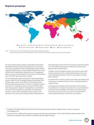35Regional groupings
Regional groupings
Notes: • Oceania* refers to Oceania excluding Australia and New Zealand, throughout the publication.
• The boundaries and names shown and the designations used on this map do not imply official endorsement or acceptance by the United Nations.
Europe and Northern AmericaAustralia and New Zealand Oceania*Latin America and the Caribbean
Northern Africa and Western AsiaSub-Saharan Africa Eastern and South-Eastern AsiaCentral and Southern Asia
This report presents data on progress made towards achieving the
Sustainable Development Goals worldwide and by various groups.
The country groupings are based on the geographic regions defined
under the Standard Country or Area Codes for Statistical Use (known
as M49)3 of the United Nations Statistics Division. The geographic
regions are shown on the map above. For the purpose of presentation,
some of the M49 regions have been combined.
The use of geographic regions as the basis for country groupings is
a major change from The Sustainable Development Goals Report 2016
and the progress reports on the Millennium Development Goals.
Previously, data were presented for countries in “developed” regions
and countries in “developing” regions, which were further broken
down into geographic subregions. Although there is no established
convention for the designation of “developed” and “developing”
countries or areas in the United Nations system, data for some
indicators in this report are still being presented for developed and
developing regions and countries for the purpose of statistical analysis
only, and are based on the practice employed by the international
agencies that provided the data.4
In addition, the text and figures present, to the extent possible, data
for least developed countries, landlocked developing countries and
small island developing States, which are country groups requiring
special attention.
A complete list of countries included in each region and subregion and
country group is available at https://unstats.un.org/sdgs/indicators
/regional-groups.
The designations employed and the presentation of the material in
this publication do not imply the expression of any opinion whatsoever
on the part of the United Nations Secretariat concerning the legal
status of any country, territory, city or area or of its authorities, or
concerning the delimitation of its frontiers or boundaries.
3	 Full details of the M49 standard can be found on the United Nations Statistics Division website at https://unstats.un.org/unsd
/methodology/m49.
4	 A discussion note, “Update of the regional groupings for the SDG report and database”, of 31 October 2016 describes the details of this
change and is available at https://unstats.un.org/sdgs/indicators/regional-groups.
 