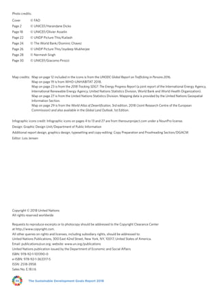 The Sustainable Development Goals Report 201836
Photo credits:
Cover	 © FAO
Page 2	 © UNICEF/Harandane Dicko
Page 18	 © UNICEF/Olivier Asselin
Page 22	 © UNDP Picture This/Kailash
Page 24	 © The World Bank/Dominic Chavez
Page 26	 © UNDP Picture This/Joydeep Mukherjee
Page 28	 © Nermesh Singh
Page 30	 © UNICEF/Giacomo Pirozzi
Map credits: Map on page 12 included in the icons is from the UNODC Global Report on Trafficking in Persons 2016.
Map on page 19 is from WHO-UNHABITAT 2018.
Map on page 23 is from the 2018 Tracking SDG7: The Energy Progress Report (a joint report of the International Energy Agency,
International Renewable Energy Agency, United Nations Statistics Division, World Bank and World Health Organization).
Map on page 27 is from the United Nations Statistics Division. Mapping data is provided by the United Nations Geospatial
Information Section.
Map on page 29 is from the World Atlas of Desertification, 3rd edition, 2018 (Joint Research Centre of the European
Commission) and also available in the Global Land Outlook, 1st Edition.
Infographic icons credit: Infographic icons on pages 4 to 13 and 27 are from thenounproject.com under a NounPro license.
Design: Graphic Design Unit/Department of Public Information
Additional report design, graphics design, typesetting and copy-editing: Copy Preparation and Proofreading Section/DGACM
Editor: Lois Jensen
Copyright © 2018 United Nations
All rights reserved worldwide
Requests to reproduce excerpts or to photocopy should be addressed to the Copyright Clearance Center
at http://www.copyright.com.
All other queries on rights and licenses, including subsidiary rights, should be addressed to:
United Nations Publications, 300 East 42nd Street, New York, NY, 10017, United States of America.
Email: publications@un.org; website: www.un.org/publications
United Nations publication issued by the Department of Economic and Social Affairs
ISBN: 978-92-1-101390-0
e-ISBN: 978-92-1-363317-5
ISSN: 2518-3958
Sales No. E.18.I.6
 