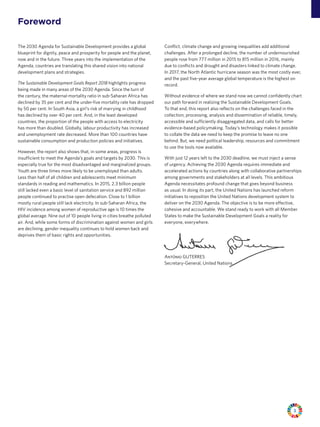3
Foreword
The 2030 Agenda for Sustainable Development provides a global
blueprint for dignity, peace and prosperity for people and the planet,
now and in the future. Three years into the implementation of the
Agenda, countries are translating this shared vision into national
development plans and strategies.
The Sustainable Development Goals Report 2018 highlights progress
being made in many areas of the 2030 Agenda. Since the turn of
the century, the maternal mortality ratio in sub-Saharan Africa has
declined by 35 per cent and the under-five mortality rate has dropped
by 50 per cent. In South Asia, a girl’s risk of marrying in childhood
has declined by over 40 per cent. And, in the least developed
countries, the proportion of the people with access to electricity
has more than doubled. Globally, labour productivity has increased
and unemployment rate decreased. More than 100 countries have
sustainable consumption and production policies and initiatives.
However, the report also shows that, in some areas, progress is
insufficient to meet the Agenda’s goals and targets by 2030. This is
especially true for the most disadvantaged and marginalized groups.
Youth are three times more likely to be unemployed than adults.
Less than half of all children and adolescents meet minimum
standards in reading and mathematics. In 2015, 2.3 billion people
still lacked even a basic level of sanitation service and 892 million
people continued to practise open defecation. Close to 1 billion
mostly rural people still lack electricity. In sub-Saharan Africa, the
HIV incidence among women of reproductive age is 10 times the
global average. Nine out of 10 people living in cities breathe polluted
air. And, while some forms of discrimination against women and girls
are declining, gender inequality continues to hold women back and
deprives them of basic rights and opportunities.
Conflict, climate change and growing inequalities add additional
challenges. After a prolonged decline, the number of undernourished
people rose from 777 million in 2015 to 815 million in 2016, mainly
due to conflicts and drought and disasters linked to climate change.
In 2017, the North Atlantic hurricane season was the most costly ever,
and the past five-year average global temperature is the highest on
record.
Without evidence of where we stand now we cannot confidently chart
our path forward in realizing the Sustainable Development Goals.
To that end, this report also reflects on the challenges faced in the
collection, processing, analysis and dissemination of reliable, timely,
accessible and sufficiently disaggregated data, and calls for better
evidence-based policymaking. Today’s technology makes it possible
to collate the data we need to keep the promise to leave no one
behind. But, we need political leadership, resources and commitment
to use the tools now available.
With just 12 years left to the 2030 deadline, we must inject a sense
of urgency. Achieving the 2030 Agenda requires immediate and
accelerated actions by countries along with collaborative partnerships
among governments and stakeholders at all levels. This ambitious
Agenda necessitates profound change that goes beyond business
as usual. In doing its part, the United Nations has launched reform
initiatives to reposition the United Nations development system to
deliver on the 2030 Agenda. The objective is to be more effective,
cohesive and accountable. We stand ready to work with all Member
States to make the Sustainable Development Goals a reality for
everyone, everywhere.
António GUTERRES
Secretary-General, United Nations
 