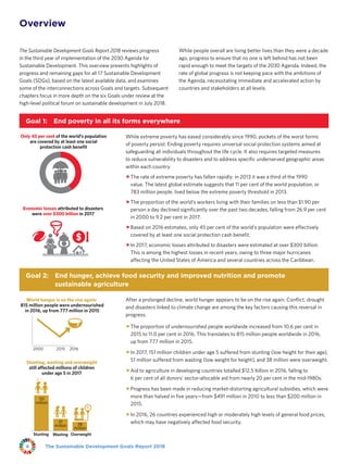 The Sustainable Development Goals Report 20184
Overview
The Sustainable Development Goals Report 2018 reviews progress
in the third year of implementation of the 2030 Agenda for
Sustainable Development. This overview presents highlights of
progress and remaining gaps for all 17 Sustainable Development
Goals (SDGs), based on the latest available data, and examines
some of the interconnections across Goals and targets. Subsequent
chapters focus in more depth on the six Goals under review at the
high-level political forum on sustainable development in July 2018.
While people overall are living better lives than they were a decade
ago, progress to ensure that no one is left behind has not been
rapid enough to meet the targets of the 2030 Agenda. Indeed, the
rate of global progress is not keeping pace with the ambitions of
the Agenda, necessitating immediate and accelerated action by
countries and stakeholders at all levels.
Goal 1:  End poverty in all its forms everywhere
Economic losses attributed to disasters
were over $300 billion in 2017
Only 45 per cent of the world’s population
are covered by at least one social
protection cash benefit
While extreme poverty has eased considerably since 1990, pockets of the worst forms
of poverty persist. Ending poverty requires universal social protection systems aimed at
safeguarding all individuals throughout the life cycle. It also requires targeted measures
to reduce vulnerability to disasters and to address specific underserved geographic areas
within each country.
ffThe rate of extreme poverty has fallen rapidly: in 2013 it was a third of the 1990
value. The latest global estimate suggests that 11 per cent of the world population, or
783 million people, lived below the extreme poverty threshold in 2013.
ffThe proportion of the world’s workers living with their families on less than $1.90 per
person a day declined significantly over the past two decades, falling from 26.9 per cent
in 2000 to 9.2 per cent in 2017.
ffBased on 2016 estimates, only 45 per cent of the world’s population were effectively
covered by at least one social protection cash benefit.
ffIn 2017, economic losses attributed to disasters were estimated at over $300 billion.
This is among the highest losses in recent years, owing to three major hurricanes
affecting the United States of America and several countries across the Caribbean.
Goal 2: End hunger, achieve food security and improved nutrition and promote
sustainable agriculture
World hunger is on the rise again:
815 million people were undernourished
in 2016, up from 777 million in 2015
Stunting, wasting and overweight
still affected millions of children
under age 5 in 2017
2015 20162000
Stunting
151
million
Overweight
38
million
Wasting
51
million
After a prolonged decline, world hunger appears to be on the rise again. Conflict, drought
and disasters linked to climate change are among the key factors causing this reversal in
progress.
ffThe proportion of undernourished people worldwide increased from 10.6 per cent in
2015 to 11.0 per cent in 2016. This translates to 815 million people worldwide in 2016,
up from 777 million in 2015.
ffIn 2017, 151 million children under age 5 suffered from stunting (low height for their age),
51 million suffered from wasting (low weight for height), and 38 million were overweight.
ffAid to agriculture in developing countries totalled $12.5 billion in 2016, falling to
6 per cent of all donors’ sector-allocable aid from nearly 20 per cent in the mid-1980s.
ffProgress has been made in reducing market-distorting agricultural subsidies, which were
more than halved in five years—from $491 million in 2010 to less than $200 million in
2015.
ffIn 2016, 26 countries experienced high or moderately high levels of general food prices,
which may have negatively affected food security.
 