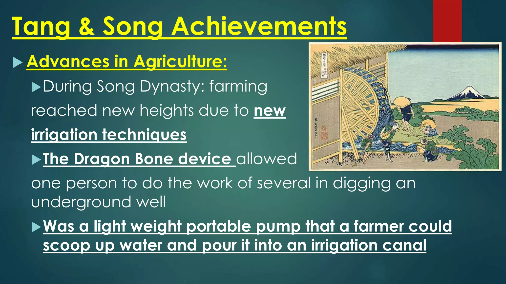 Tang & Song Achievements
 Advances in Agriculture:
During Song Dynasty: farming
reached new heights due to new
irrigation techniques
The Dragon Bone device allowed
one person to do the work of several in digging an
underground well
Was a light weight portable pump that a farmer could
scoop up water and pour it into an irrigation canal
 