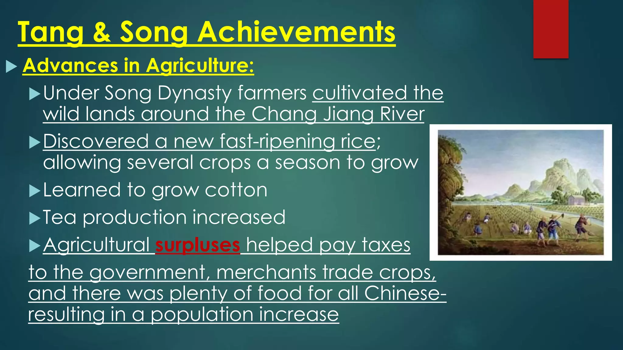 Tang & Song Achievements
 Advances in Agriculture:
Under Song Dynasty farmers cultivated the
wild lands around the Chang Jiang River
Discovered a new fast-ripening rice;
allowing several crops a season to grow
Learned to grow cotton
Tea production increased
Agricultural surpluses helped pay taxes
to the government, merchants trade crops,
and there was plenty of food for all Chinese-
resulting in a population increase
 
