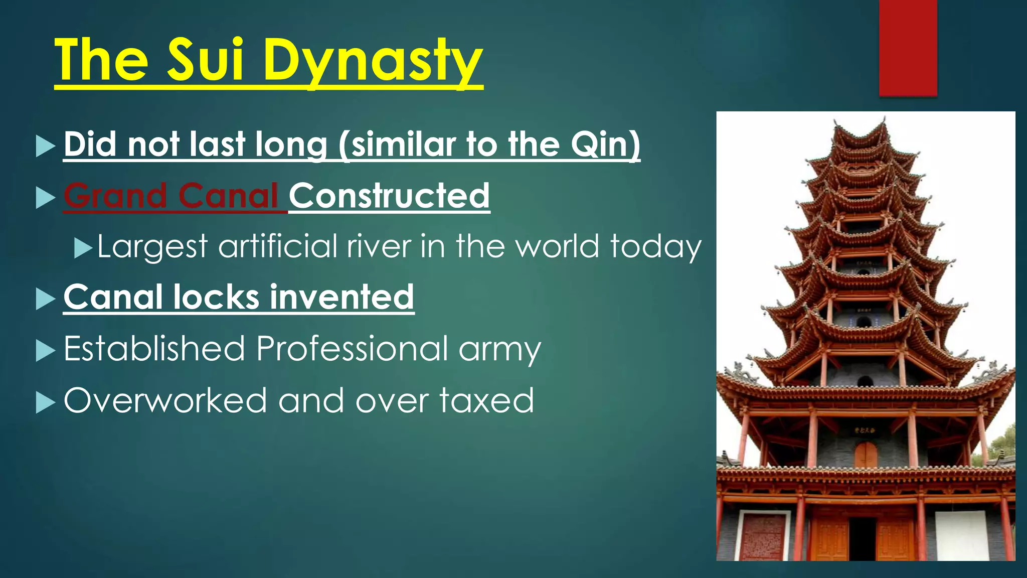 The Sui Dynasty
 Did not last long (similar to the Qin)
 Grand Canal Constructed
Largest artificial river in the world today
 Canal locks invented
 Established Professional army
 Overworked and over taxed
 