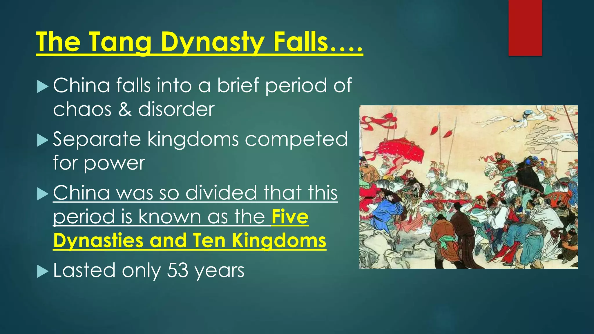 The Tang Dynasty Falls….
 China falls into a brief period of
chaos & disorder
 Separate kingdoms competed
for power
 China was so divided that this
period is known as the Five
Dynasties and Ten Kingdoms
 Lasted only 53 years
 