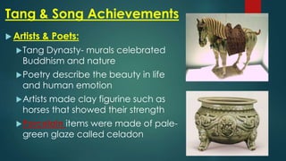 Tang & Song Achievements
 Artists & Poets:
Tang Dynasty- murals celebrated
Buddhism and nature
Poetry describe the beauty in life
and human emotion
Artists made clay figurine such as
horses that showed their strength
Porcelain items were made of pale-
green glaze called celadon
 