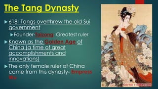 The Tang Dynasty
 618- Tangs overthrew the old Sui
government
Founder-Taizong: Greatest ruler
 Known as the Golden Age of
China (a time of great
accomplishments and
innovations)
 The only female ruler of China
came from this dynasty- Empress
Wu
 