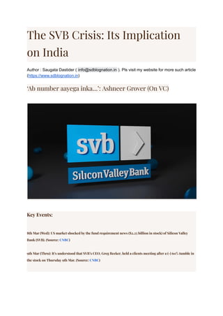 The SVB Crisis: Its Implication
on India
Author : Saugata Dastider ( ). Pls visit my website for more such article
info@sdblognation.in
(https://www.sdblognation.in)
‘Ab number aayega inka…’: Ashneer Grover (On VC)
Key Events:
8th Mar (Wed): US market shocked by the fund requirement news ($2.25 billion in stock) of Silicon Valley
Bank (SVB). (Source: CNBC)
9th Mar (Thru): It’s understood that SVB’s CEO, Greg Becker, held a clients meeting after a (-) 60% tumble in
the stock on Thursday 9th Mar. (Source: CNBC)
 