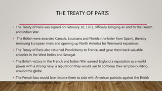 THE TREATY OF PARIS
• The Treaty of Paris was signed on February 10, 1763, officially bringing an end to the French
and Indian War.
• The British were awarded Canada, Louisiana and Florida (the latter from Spain), thereby
removing European rivals and opening up North America for Westward expansion.
• The Treaty of Paris also returned Pondicherry to France, and gave them back valuable
colonies in the West Indies and Senegal.
• The British victory in the French and Indian War earned England a reputation as a world
power with a strong navy, a reputation they would use to continue their empire-building
around the globe.
• The French loss would later inspire them to side with American patriots against the British
during the Revolutionary War.
 