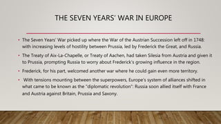THE SEVEN YEARS’ WAR IN EUROPE
• The Seven Years’ War picked up where the War of the Austrian Succession left off in 1748:
with increasing levels of hostility between Prussia, led by Frederick the Great, and Russia.
• The Treaty of Aix-La-Chapelle, or Treaty of Aachen, had taken Silesia from Austria and given it
to Prussia, prompting Russia to worry about Frederick’s growing influence in the region.
• Frederick, for his part, welcomed another war where he could gain even more territory.
• With tensions mounting between the superpowers, Europe’s system of alliances shifted in
what came to be known as the “diplomatic revolution”: Russia soon allied itself with France
and Austria against Britain, Prussia and Saxony.
 