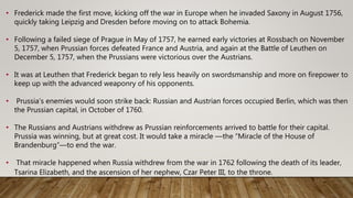 • Frederick made the first move, kicking off the war in Europe when he invaded Saxony in August 1756,
quickly taking Leipzig and Dresden before moving on to attack Bohemia.
• Following a failed siege of Prague in May of 1757, he earned early victories at Rossbach on November
5, 1757, when Prussian forces defeated France and Austria, and again at the Battle of Leuthen on
December 5, 1757, when the Prussians were victorious over the Austrians.
• It was at Leuthen that Frederick began to rely less heavily on swordsmanship and more on firepower to
keep up with the advanced weaponry of his opponents.
• Prussia’s enemies would soon strike back: Russian and Austrian forces occupied Berlin, which was then
the Prussian capital, in October of 1760.
• The Russians and Austrians withdrew as Prussian reinforcements arrived to battle for their capital.
Prussia was winning, but at great cost. It would take a miracle —the “Miracle of the House of
Brandenburg”—to end the war.
• That miracle happened when Russia withdrew from the war in 1762 following the death of its leader,
Tsarina Elizabeth, and the ascension of her nephew, Czar Peter III, to the throne.
 