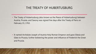 THE TREATY OF HUBERTUSBURG
• The Treaty of Hubertusburg (also known as the Peace of Hubertusburg) between
Austria, Prussia, and Saxony was signed five days after the Treaty of Paris on
February 15, 1763.
• It named Archduke Joseph of Austria Holy Roman Emperor and gave Silesia and
Glatz to Prussia, further bolstering the power and influence of Frederick the Great
and Prussia.
 