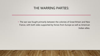 THE WARRING PARTIES:
• The war was fought primarily between the colonies of Great Britain and New
France, with both sides supported by forces from Europe as well as American
Indian allies.
 