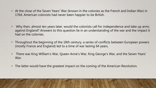 • At the close of the Seven Years' War (known in the colonies as the French and Indian War) in
1764, American colonists had never been happier to be British.
• Why then, almost ten years later, would the colonists call for independence and take up arms
against England? Answers to this question lie in an understanding of the war and the impact it
had on the colonies.
• Throughout the beginning of the 18th century, a series of conflicts between European powers
(mostly France and England) led to a time of war lasting 64 years.
• There was King William's War, Queen Anne's War, King George's War, and the Seven Years'
War.
• The latter would have the greatest impact on the coming of the American Revolution.
 