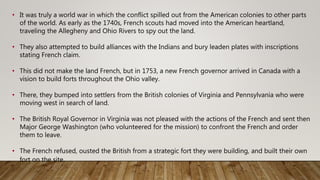 • It was truly a world war in which the conflict spilled out from the American colonies to other parts
of the world. As early as the 1740s, French scouts had moved into the American heartland,
traveling the Allegheny and Ohio Rivers to spy out the land.
• They also attempted to build alliances with the Indians and bury leaden plates with inscriptions
stating French claim.
• This did not make the land French, but in 1753, a new French governor arrived in Canada with a
vision to build forts throughout the Ohio valley.
• There, they bumped into settlers from the British colonies of Virginia and Pennsylvania who were
moving west in search of land.
• The British Royal Governor in Virginia was not pleased with the actions of the French and sent then
Major George Washington (who volunteered for the mission) to confront the French and order
them to leave.
• The French refused, ousted the British from a strategic fort they were building, and built their own
fort on the site.
 