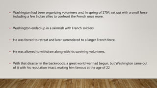 • Washington had been organizing volunteers and, in spring of 1754, set out with a small force
including a few Indian allies to confront the French once more.
• Washington ended up in a skirmish with French soldiers.
• He was forced to retreat and later surrendered to a larger French force.
• He was allowed to withdraw along with his surviving volunteers.
• With that disaster in the backwoods, a great world war had begun, but Washington came out
of it with his reputation intact, making him famous at the age of 22
 