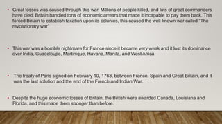 • Great losses was caused through this war. Millions of people killed, and lots of great commanders
have died. Britain handled tons of economic arrears that made it incapable to pay them back. This
forced Britain to establish taxation upon its colonies, this caused the well-known war called “The
revolutionary war”
• This war was a horrible nightmare for France since it became very weak and it lost its dominance
over India, Guadeloupe, Martinique, Havana, Manila, and West Africa
• The treaty of Paris signed on February 10, 1763, between France, Spain and Great Britain, and it
was the last solution and the end of the French and Indian War.
• Despite the huge economic losses of Britain, the British were awarded Canada, Louisiana and
Florida, and this made them stronger than before.
 