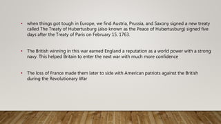• when things got tough in Europe, we find Austria, Prussia, and Saxony signed a new treaty
called The Treaty of Hubertusburg (also known as the Peace of Hubertusburg) signed five
days after the Treaty of Paris on February 15, 1763.
• The British winning in this war earned England a reputation as a world power with a strong
navy. This helped Britain to enter the next war with much more confidence
• The loss of France made them later to side with American patriots against the British
during the Revolutionary War
 