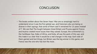 CONCLUSION
• The books written about the Seven Years’ War are so amazingly hard to
understand since it was the first global war, and historians also are being so
diverse in their sayings, that some of them said it remained for 23 years instead
of 7. We see that The fought between Great Britain and Prussia against France
and Austria created more issues than they solved. Europe, the continental U.s,
the Caribbean Sea, Sides of Africa, and India, all was the parts of this war, and
this make it so clear that it would be a real changer in the map. Each side of
them gained and lost things, but Britain was the big winner in this game, and
France was the one who has lost the most.
 