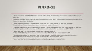 REFERENCES
• "Seven Years’ War". HISTORY, 2009. Online. Internet. 22 Mar. 2020. . Available: https://www.history.com/topics/france/seven-
years-war.
• "The Seven Years War begins". HISTORY, 2010. Online. Internet. 22 Mar. 2020. . Available: https://www.history.com/this-day-in-
history/the-seven-years-war-begins.
• "Seven Years' War: Summary, Causes & Effects". Study.com, 2015. Online. Internet. 22 Mar. 2020. . Available:
https://study.com/academy/lesson/seven-years-war-summary-causes-effects.html.
• "The Seven Years’ War: 1754-1763 | Boundless US History". Courses.lumenlearning.com, 2020. Online. Internet. 22 Mar. 2020. .
Available: https://courses.lumenlearning.com/boundless-ushistory/chapter/the-seven-years-war-1754-1763/.
• "Seven Years' War .. The First World War-Episode 26 Of The Crash Course In
Arabic".Yutube,2018,https://www.youtube.com/watch?v=91UkuMDa7Zo&t=113. Accessed 22 Mar 2020.
• "What were the results of the Seven Years' War?" eNotes Editorial, 2 Oct. 2012, https://www.enotes.com/homework-
help/what-were-results-seven-years-war-which-countries-363812. Accessed 22 Mar. 2020.
• "Seven Years' War". En.M.Wikipedia.Org,https://en.m.wikipedia.org/wiki/Seven_Years%27_War.
 
