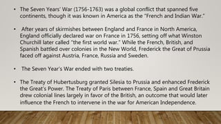 • The Seven Years’ War (1756-1763) was a global conflict that spanned five
continents, though it was known in America as the “French and Indian War.”
• After years of skirmishes between England and France in North America,
England officially declared war on France in 1756, setting off what Winston
Churchill later called “the first world war.” While the French, British, and
Spanish battled over colonies in the New World, Frederick the Great of Prussia
faced off against Austria, France, Russia and Sweden.
• The Seven Year’s War ended with two treaties.
• The Treaty of Hubertusburg granted Silesia to Prussia and enhanced Frederick
the Great’s Power. The Treaty of Paris between France, Spain and Great Britain
drew colonial lines largely in favor of the British, an outcome that would later
influence the French to intervene in the war for American Independence.
 