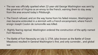 • The war was officially sparked when 22-year-old George Washington was sent by
the governor of Virginia as an envoy to the French, warning them to stay away
from the area around today’s Pittsburgh.
• The French refused, and on the way home from his failed mission, Washington’s
men became embroiled in a skirmish with a French encampment, where French
ensign Joseph Coulon de Jumonville was killed.
• Rightly fearing reprisal, Washington ordered the construction of the aptly-named
Fort Necessity.
• The Battle of Fort Necessity on July 3, 1754, (also known as the Battle of Great
Meadows) resulted in General Washington’s first, and only surrender... and global
war.
 