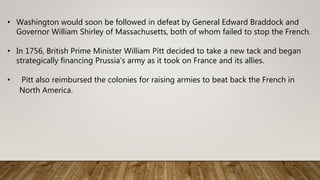 • Washington would soon be followed in defeat by General Edward Braddock and
Governor William Shirley of Massachusetts, both of whom failed to stop the French.
• In 1756, British Prime Minister William Pitt decided to take a new tack and began
strategically financing Prussia’s army as it took on France and its allies.
• Pitt also reimbursed the colonies for raising armies to beat back the French in
North America.
 