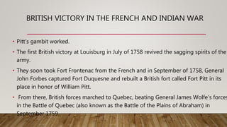 BRITISH VICTORY IN THE FRENCH AND INDIAN WAR
• Pitt’s gambit worked.
• The first British victory at Louisburg in July of 1758 revived the sagging spirits of the
army.
• They soon took Fort Frontenac from the French and in September of 1758, General
John Forbes captured Fort Duquesne and rebuilt a British fort called Fort Pitt in its
place in honor of William Pitt.
• From there, British forces marched to Quebec, beating General James Wolfe’s forces
in the Battle of Quebec (also known as the Battle of the Plains of Abraham) in
September 1759.
 