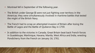 • Montreal fell in September of the following year.
• The British under George III were not just fighting over territory in the
Americas; they were simultaneously involved in maritime battles that tested
the might of the British Navy.
• The French had to scrap an attempted invasion of Britain after losing the
Battle of Lagos and the Battle of Quiberon Bay in 1759.
• In addition to the victories in Canada, Great Britain beat back French forces
in Guadeloupe, Martinique, Havana, Manila, West Africa and India, wresting
Pondicherry from the French on January 16, 1761.
 