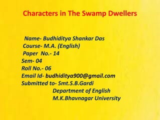 Characters in The Swamp Dwellers
Name- Budhiditya Shankar Das
Course- M.A. (English)
Paper No.- 14
Sem- 04
Roll No.- 06
Email Id- budhiditya900@gmail.com
Submitted to- Smt.S.B.Gardi
Department of English
M.K.Bhavnagar University
 