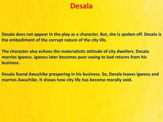 Desala
Desala does not appear in the play as a character. But, she is spoken off. Desala is
the embodiment of the corrupt nature of the city life.
The character also echoes the materialistic attitude of city dwellers. Desala
marries Igwezu. Igwezu later becomes poor owing to bad returns from his
business.
Desala found Awuchike prospering in his business. So, Desala leaves Igwezu and
marries Awuchike. It shows how city life has become morally void.
 