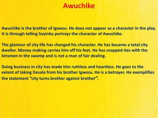 Awuchike
Awuchike is the brother of Igwezu. He does not appear as a character in the play.
It is through telling Soyinka portrays the character of Awuchike.
The glamour of city life has changed his character. He has became a total city
dweller. Money making carries him off his feet. He has snapped ties with the
kinsmen in the swamp and is not a man of fair dealing.
Doing business in city has made him ruthless and heartless. He goes to the
extent of taking Desala from his brother Igwezu. He is a betrayer. He exemplifies
the statement “city turns brother against brother”.
 