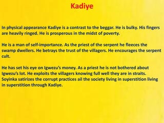 Kadiye
In physical appearance Kadiye is a contrast to the beggar. He is bulky. His fingers
are heavily ringed. He is prosperous in the midst of poverty.
He is a man of self‐importance. As the priest of the serpent he fleeces the
swamp dwellers. He betrays the trust of the villagers. He encourages the serpent
cult.
He has set his eye on Igwezu’s money. As a priest he is not bothered about
Igwezu’s lot. He exploits the villagers knowing full well they are in straits.
Soyinka satirizes the corrupt practices ail the society living in superstition living
in superstition through Kadiye.
 