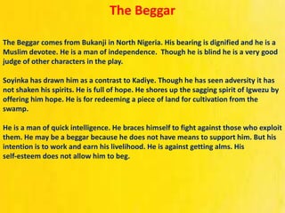 The Beggar
The Beggar comes from Bukanji in North Nigeria. His bearing is dignified and he is a
Muslim devotee. He is a man of independence. Though he is blind he is a very good
judge of other characters in the play.
Soyinka has drawn him as a contrast to Kadiye. Though he has seen adversity it has
not shaken his spirits. He is full of hope. He shores up the sagging spirit of Igwezu by
offering him hope. He is for redeeming a piece of land for cultivation from the
swamp.
He is a man of quick intelligence. He braces himself to fight against those who exploit
them. He may be a beggar because he does not have means to support him. But his
intention is to work and earn his livelihood. He is against getting alms. His
self‐esteem does not allow him to beg.
 