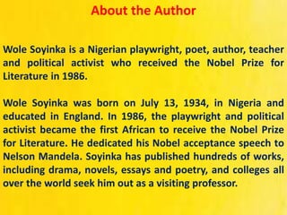 About the Author
Wole Soyinka is a Nigerian playwright, poet, author, teacher
and political activist who received the Nobel Prize for
Literature in 1986.
Wole Soyinka was born on July 13, 1934, in Nigeria and
educated in England. In 1986, the playwright and political
activist became the first African to receive the Nobel Prize
for Literature. He dedicated his Nobel acceptance speech to
Nelson Mandela. Soyinka has published hundreds of works,
including drama, novels, essays and poetry, and colleges all
over the world seek him out as a visiting professor.
 