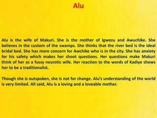 Alu
Alu is the wife of Makuri. She is the mother of Igwezu and Awuchike. She
believes in the custom of the swamps. She thinks that the river bed is the ideal
bridal bed. She has more concern for Awchike who is in the city. She has anxiety
for his safety which makes her shoot questions. Her questions make Makuri
think of her as a fussy neurotic wife. Her reaction to the words of Kadiye shows
her to be a traditionalist.
Though she is outspoken, she is not for change. Alu’s understanding of the world
is very limited. All said, Alu is a loving and a loveable mother.
 