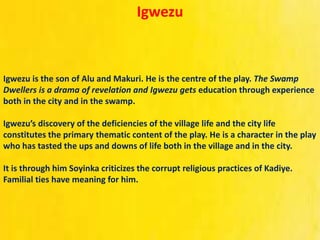 Igwezu
Igwezu is the son of Alu and Makuri. He is the centre of the play. The Swamp
Dwellers is a drama of revelation and Igwezu gets education through experience
both in the city and in the swamp.
Igwezu’s discovery of the deficiencies of the village life and the city life
constitutes the primary thematic content of the play. He is a character in the play
who has tasted the ups and downs of life both in the village and in the city.
It is through him Soyinka criticizes the corrupt religious practices of Kadiye.
Familial ties have meaning for him.
 