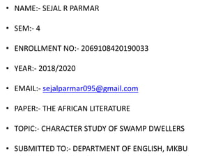 • NAME:- SEJAL R PARMAR
• SEM:- 4
• ENROLLMENT NO:- 2069108420190033
• YEAR:- 2018/2020
• EMAIL:- sejalparmar095@gmail.com
• PAPER:- THE AFRICAN LITERATURE
• TOPIC:- CHARACTER STUDY OF SWAMP DWELLERS
• SUBMITTED TO:- DEPARTMENT OF ENGLISH, MKBU
 
