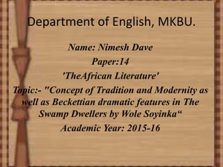 Department of English, MKBU.
Name: Nimesh Dave
Paper:14
'TheAfrican Literature'
Topic:- "Concept of Tradition and Modernity as
well as Beckettian dramatic features in The
Swamp Dwellers by Wole Soyinka“
Academic Year: 2015-16
 