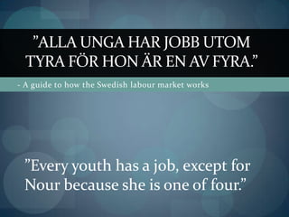 ”Alla unga har jobb utom tyra för hon är en av fyra.” - A guide to how the Swedish labour market works ”Every youth has a job, except for Nour because she is one of four.”  