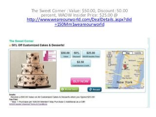 The Sweet Corner : Value: $50.00, Discount: 50.00
percent, WAOW Insider Price: $25.00 @
http://www.weareourworld.com/DealDetails.aspx?did
=150Mm1weareourworld

 