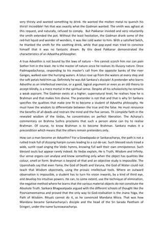very thirsty and wanted something to drink. He wanted the molten metal to quench his
thirst! Incredible! Yet that was exactly what the Godman wanted. The smith was aghast at
this request, and naturally, refused to comply. But Pakkanar insisted and very reluctantly
the smith extended the pot. Without the least hesitation, the Godman drank some of the
red-hot liquid and wonder of wonders, it was like cold water to him. With a satisfied belch,
he thanked the smith for the soothing drink, while that pop-eyed man tried to convince
himself that it was no fantastic dream. By this deed Pakkanar demonstrated the
characteristics of an Advaitha philosopher.

A true Advaithin is not bound by the laws of nature – fire cannot scorch him nor can pain
bother him in the least. He is the master of nature since he realises its illusory nature. Once
Padmapadacharya, responding to his master’s call from the opposite banks of the river
Ganges, walked over the hurrying waters. A lotus rose up from the waters at every step and
the soft petals held him up. Definitely he was Adi Sankara’s disciple! A pretender who learns
Advaitha as an intellectual exercise, or a good, logical argument or even as an old theory to
accept blindly, is a mere mortal in the spiritual sense. Despite all his scholasticity he remains
a weak aspirant. The Godman exists at a higher, supernatural level; he realises how he is
Brahman and that makes him divine. The pretender is not that and that is why Sri Sankara
specifies the qualities that make one fit to become a student of Advaitha philosophy. He
must have the wisdom to differentiate between the true and the false. He must renounce
the benefits of all deeds and restrain the mind and the five senses. Th complete faith in the
revealed wisdom of the Vedas, he concentrates on perfect liberation. The Acharya’s
commentary on Brahma Suthra proclaims that such a person alone can try to realise
Brahman. Of course, to know Brahman is to become Brahman. Sankara makes it a
precondition which means that the others remain pretenders only.

How can a man become an Advaithin? For a Gowdapada or Sankaracharya, the path is not a
rutted track full of dizzying hairpin curves leading to a cul-de-sac. Such blessed souls tread a
wide, sunlit road singing the Vedic hymns, knowing full well their own omnipotence. Such
blessed souls but appear rarely indeed. As Vedas explain, He is Truth, Wisdom and Infinity.
Our sense organs can analyse and know something only when the object has qualities like
colour, smell or form. Brahman is beyond all that and an objective study is impossible. The
Upanishads say that even Yama, the God of Death and Varuna, the God of Water could not
teach that Wisdom objectively, using the prosaic intellectual tools. Where an outward
observation is impossible, a student has to turn his vision inwards, by a kind of third eye,
and develop his intuitive powers. He can, to some extent, use the technique of elimination,
the negative method where he learns that the various material objects do not constitute the
Absolute Truth. Sankara Bhagavatpada argued with the different schools of thought like the
Poorvameemamsa and proved that the only way to God-realisation is the Jnana Yoga, the
Path of Wisdom. Rituals cannot do it, as he convinced Mandana Misra. That was how
Mandana became Sankaracharya’s disciple and the head of the Sri Sarada Peetham of
Sringeri, under the name Sureswaracharya.
 