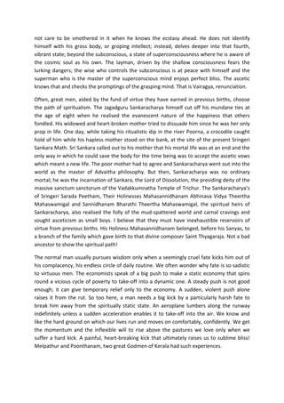 not care to be smothered in it when he knows the ecstasy ahead. He does not identify
himself with his gross body, or groping intellect; instead, delves deeper into that fourth,
vibrant state; beyond the subconscious, a state of superconsciousness where he is aware of
the cosmic soul as his own. The layman, driven by the shallow consciousness fears the
lurking dangers; the wise who controls the subconscious is at peace with himself and the
superman who is the master of the superconscious mind enjoys perfect bliss. The ascetic
knows that and checks the promptings of the grasping mind. That is Vairagya, renunciation.

Often, great men, aided by the fund of virtue they have earned in previous births, choose
the path of spiritualism. The Jagadguru Sankaracharya himself cut off his mundane ties at
the age of eight when he realised the evanescent nature of the happiness that others
fondled. His widowed and heart-broken mother tried to dissuade him since he was her only
prop in life. One day, while taking his ritualistic dip in the river Poorna, a crocodile caught
hold of him while his hapless mother stood on the bank, at the site of the present Sringeri
Sankara Math. Sri Sankara called out to his mother that his mortal life was at an end and the
only way in which he could save the body for the time being was to accept the ascetic vows
which meant a new life. The poor mother had to agree and Sankaracharya went out into the
world as the master of Advaitha philosophy. But then, Sankaracharya was no ordinary
mortal; he was the incarnation of Sankara, the Lord of Dissolution, the presiding deity of the
massive sanctum sanctorum of the Vadakkumnatha Temple of Trichur. The Sankaracharya’s
of Sringeri Sarada Peetham, Their Holinesses Mahasannidhanam Abhinava Vidya Theertha
Mahaswamigal and Sannidhanam Bharathi Theertha Mahaswamigal, the spiritual heirs of
Sankaracharya, also realised the folly of the mud-spattered world and carnal cravings and
sought asceticism as small boys. I believe that they must have inexhaustible reservoirs of
virtue from previous births. His Holiness Mahasannidhanam belonged, before his Sanyas, to
a branch of the family which gave birth to that divine composer Saint Thyagaraja. Not a bad
ancestor to show the spiritual path!

The normal man usually pursues wisdom only when a seemingly cruel fate kicks him out of
his complacency, his endless circle of daily routine. We often wonder why fate is so sadistic
to virtuous men. The economists speak of a big push to make a static economy that spins
round a vicious cycle of poverty to take-off into a dynamic one. A steady push is not good
enough; it can give temporary relief only to the economy. A sudden, violent push alone
raises it from the rut. So too here, a man needs a big kick by a particularly harsh fate to
break him away from the spiritually static state. An aeroplane lumbers along the runway
indefinitely unless a sudden acceleration enables it to take-off into the air. We know and
like the hard ground on which our lives run and moves on comfortably, confidently. We get
the momentum and the inflexible will to rise above the pastures we love only when we
suffer a hard kick. A painful, heart-breaking kick that ultimately raises us to sublime bliss!
Melpathur and Poonthanam, two great Godmen of Kerala had such experiences.
 